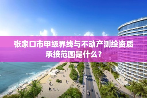 张家口市甲级界线与不动产测绘资质承接范围是什么?