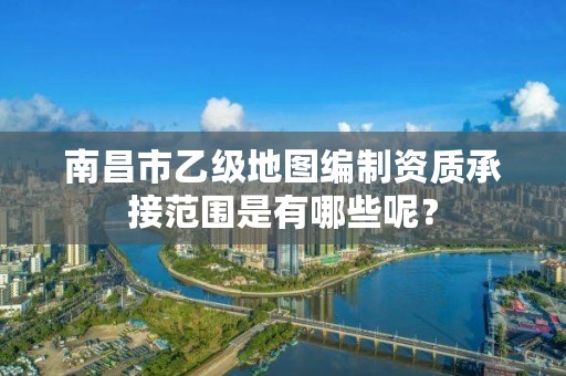 南昌市乙级地图编制资质承接范围是有哪些呢?