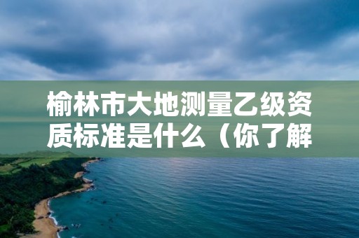榆林市大地测量乙级资质标准是什么(你了解过吗)