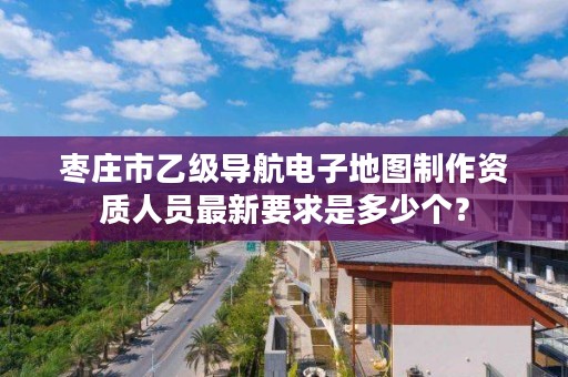 枣庄市乙级导航电子地图制作资质人员最新要求是多少个?