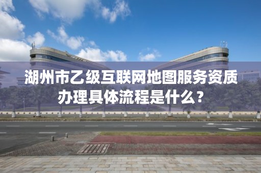 湖州市乙级互联网地图服务资质办理具体流程是什么？