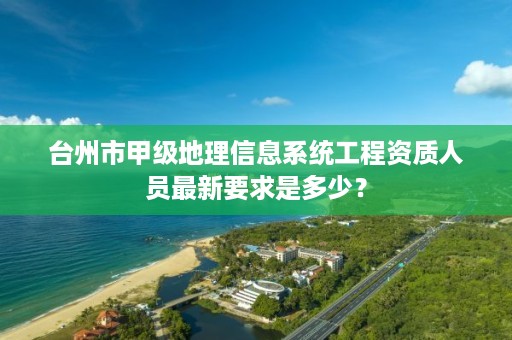 台州市甲级地理信息系统工程资质人员最新要求是多少?