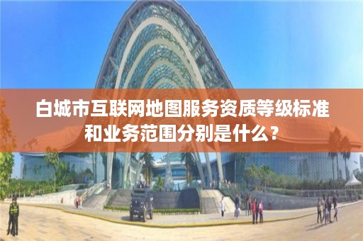 白城市互联网地图服务资质等级标准和业务范围分别是什么?