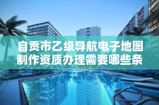 自贡市乙级导航电子地图制作资质办理需要哪些条件?