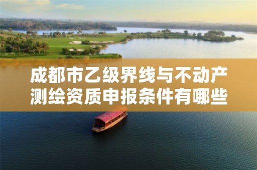 成都市乙级界线与不动产测绘资质申报条件有哪些?建议收藏!