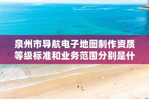 泉州市导航电子地图制作资质等级标准和业务范围分别是什么?