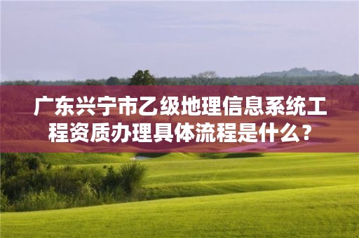 广东兴宁市乙级地理信息系统工程资质办理具体流程是什么?