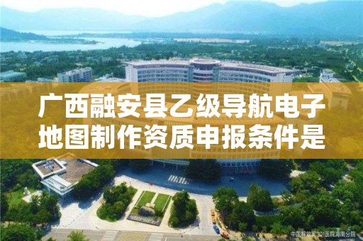 广西融安县乙级导航电子地图制作资质申报条件是什么?