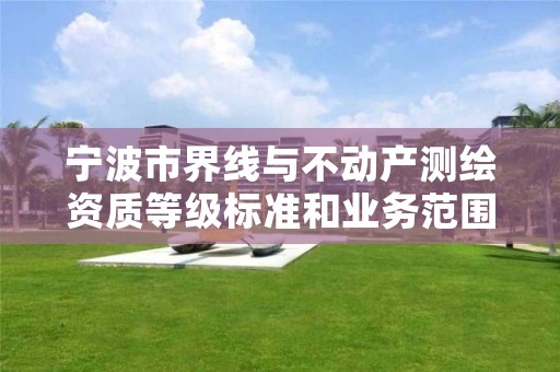 宁波市界线与不动产测绘资质等级标准和业务范围分别是什么？