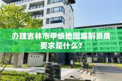 办理吉林市甲级地图编制资质要求是什么?