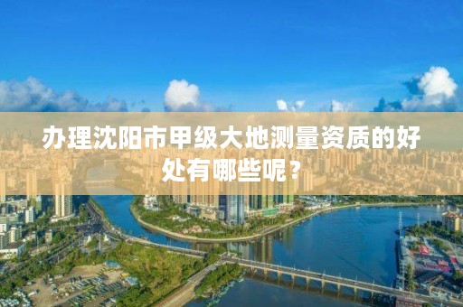 办理沈阳市甲级大地测量资质的好处有哪些呢？