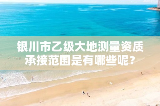 银川市乙级大地测量资质承接范围是有哪些呢?