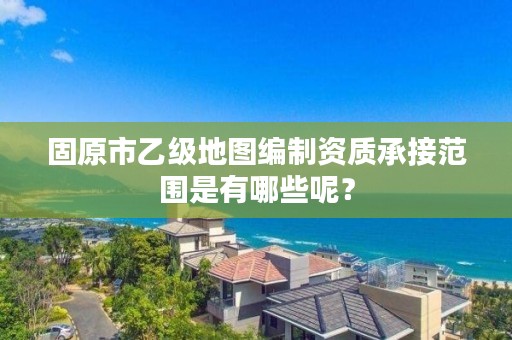 固原市乙级地图编制资质承接范围是有哪些呢?