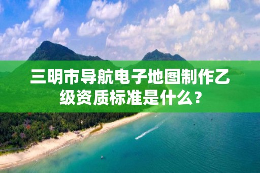 三明市导航电子地图制作乙级资质标准是什么?