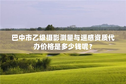 巴中市乙级摄影测量与遥感资质代办价格是多少钱呢?