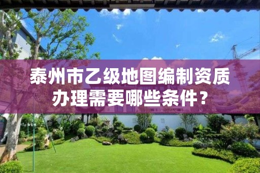 泰州市乙级地图编制资质办理需要哪些条件?
