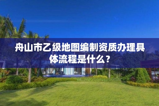 舟山市乙级地图编制资质办理具体流程是什么？