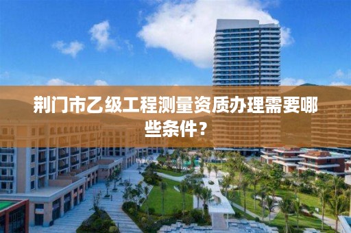 荆门市乙级工程测量资质办理需要哪些条件?