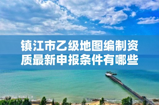 镇江市乙级地图编制资质最新申报条件有哪些呢?