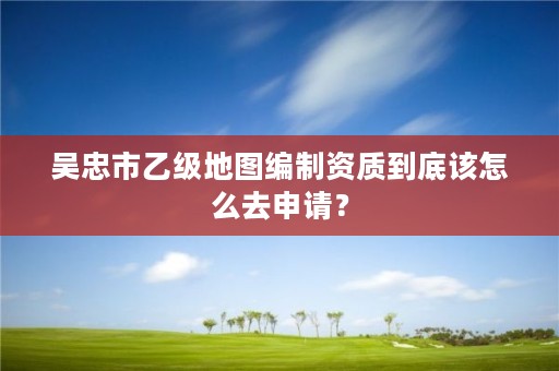 吴忠市乙级地图编制资质到底该怎么去申请？
