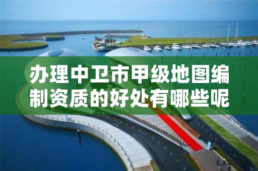 办理中卫市甲级地图编制资质的好处有哪些呢？