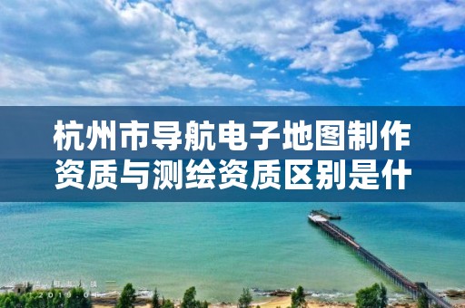 杭州市导航电子地图制作资质与测绘资质区别是什么呢？