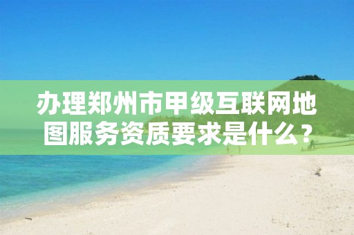 办理郑州市甲级互联网地图服务资质要求是什么?