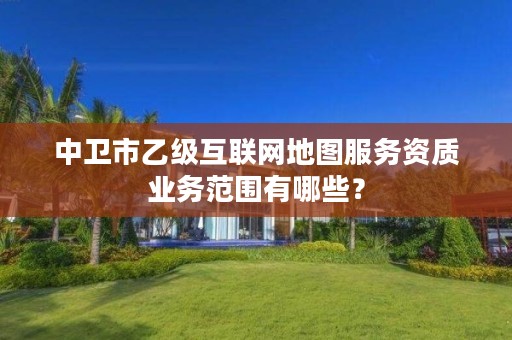 中卫市乙级互联网地图服务资质业务范围有哪些?