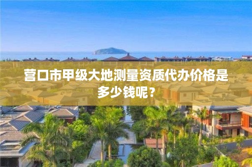 营口市甲级大地测量资质代办价格是多少钱呢？