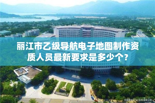 丽江市乙级导航电子地图制作资质人员最新要求是多少个?