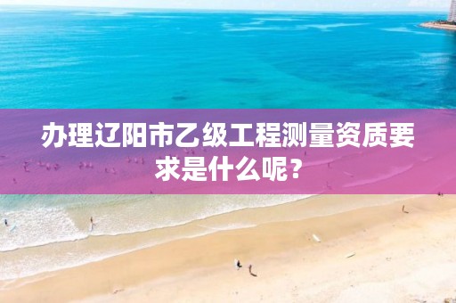 办理辽阳市乙级工程测量资质要求是什么呢？