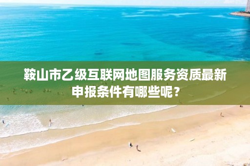 鞍山市乙级互联网地图服务资质最新申报条件有哪些呢？
