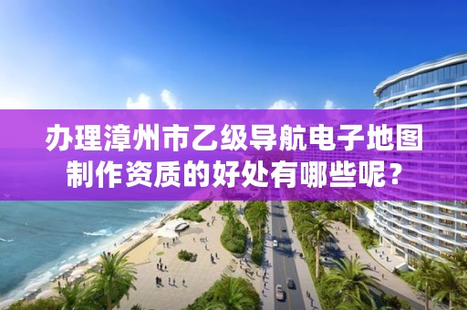 办理漳州市乙级导航电子地图制作资质的好处有哪些呢?