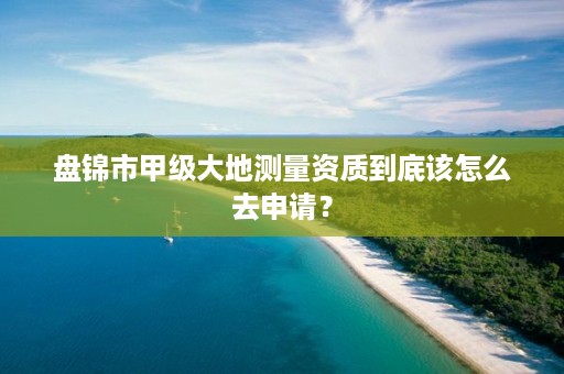 盘锦市甲级大地测量资质到底该怎么去申请？