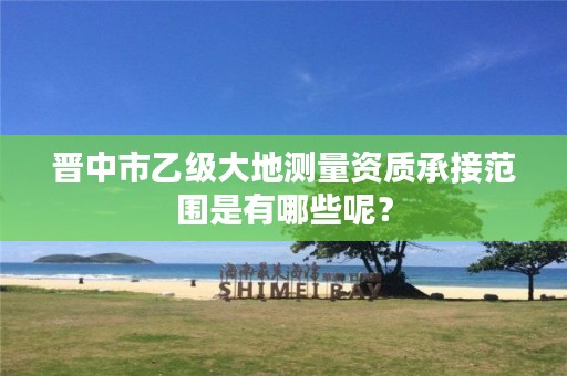 晋中市乙级大地测量资质承接范围是有哪些呢?
