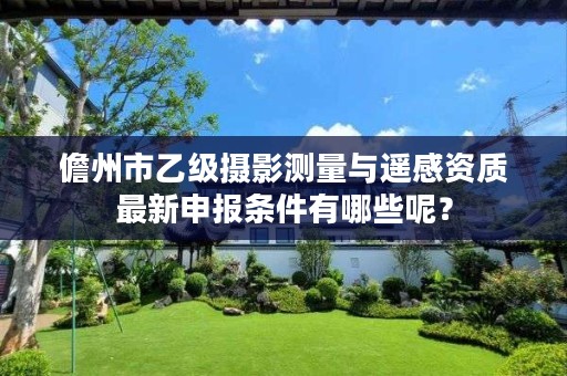 儋州市乙级摄影测量与遥感资质最新申报条件有哪些呢?