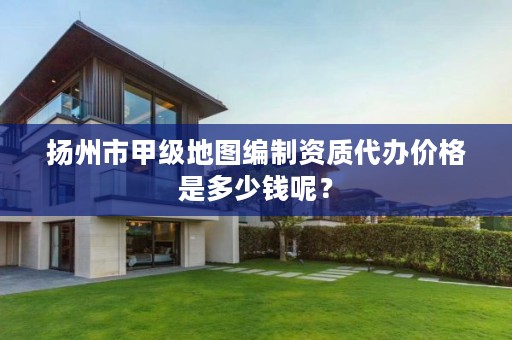 扬州市甲级地图编制资质代办价格是多少钱呢?