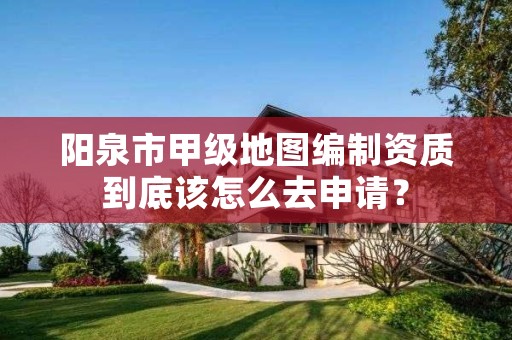 阳泉市甲级地图编制资质到底该怎么去申请?
