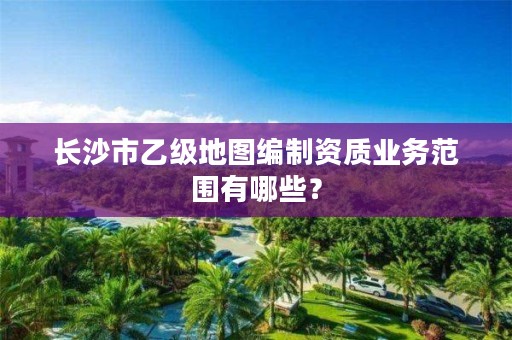长沙市乙级地图编制资质业务范围有哪些?