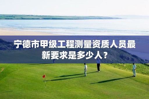 宁德市甲级工程测量资质人员最新要求是多少人?