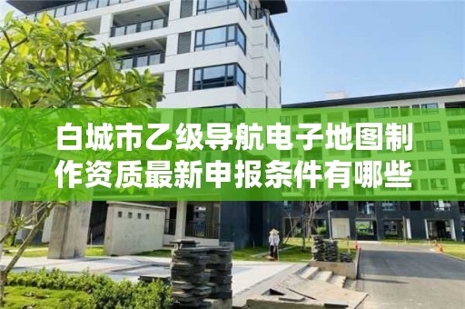 白城市乙级导航电子地图制作资质最新申报条件有哪些呢?