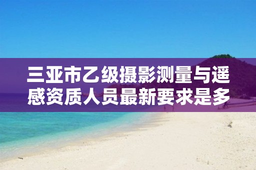 三亚市乙级摄影测量与遥感资质人员最新要求是多少个?