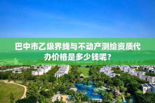 巴中市乙级界线与不动产测绘资质代办价格是多少钱呢?