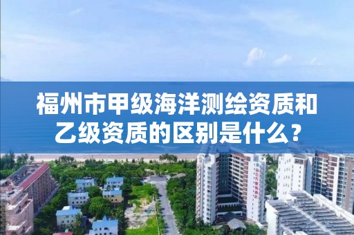 福州市甲级海洋测绘资质和乙级资质的区别是什么?