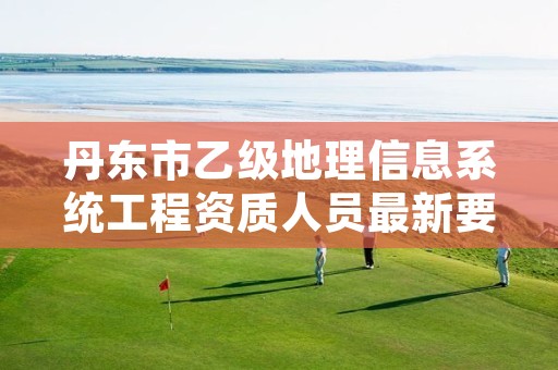 丹东市乙级地理信息系统工程资质人员最新要求是多少个？