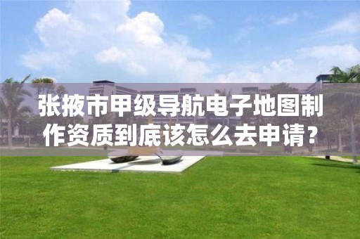张掖市甲级导航电子地图制作资质到底该怎么去申请?