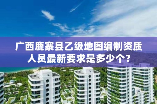 广西鹿寨县乙级地图编制资质人员最新要求是多少个?