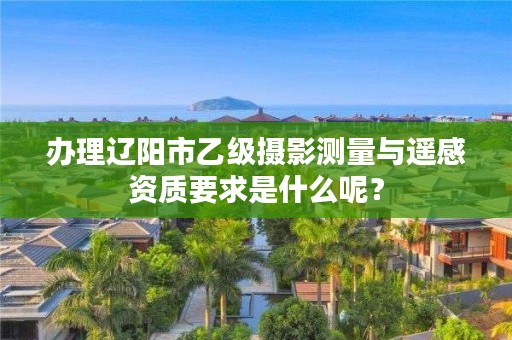 办理辽阳市乙级摄影测量与遥感资质要求是什么呢？