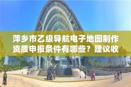 萍乡市乙级导航电子地图制作资质申报条件有哪些?建议收藏!