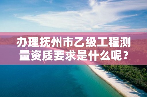 办理抚州市乙级工程测量资质要求是什么呢?